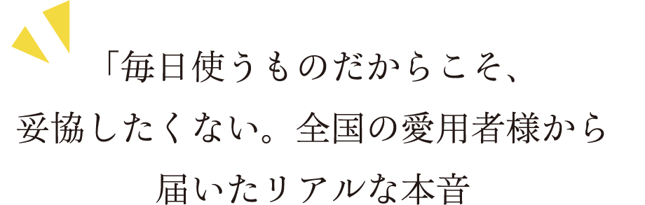 「毎日使うものだからこそ、妥協したくない。全国の愛用者様から届いたリアルな本音